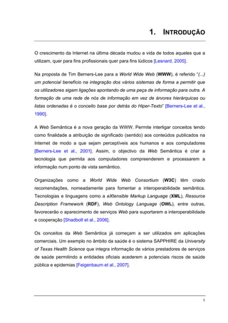 1. INTRODUÇÃO

O crescimento da Internet na última década mudou a vida de todos aqueles que a
utilizam, quer para fins profissionais quer para fins lúdicos [Lesnard, 2005].

Na proposta de Tim Berners-Lee para a World Wide Web (WWW), é referido “(...)
um potencial benefício na integração dos vários sistemas de forma a permitir que
os utilizadores sigam ligações apontando de uma peça de informação para outra. A
formação de uma rede de nós de informação em vez de árvores hierárquicas ou
listas ordenadas é o conceito base por detrás do Hiper-Texto” [Berners-Lee et al.,
1990].

A Web Semântica é a nova geração da WWW. Permite interligar conceitos tendo
como finalidade a atribuição de significado (sentido) aos conteúdos publicados na
Internet de modo a que sejam perceptíveis aos humanos e aos computadores
[Berners-Lee et al., 2001]. Assim, o objectivo da Web Semântica é criar a
tecnologia que permita aos computadores compreenderem e processarem a
informação num ponto de vista semântico.

Organizações como a World Wide Web Consortium (W3C) têm criado
recomendações, nomeadamente para fomentar a interoperabilidade semântica.
Tecnologias e linguagens como a eXtensible Markup Language (XML), Resource
Description Framework (RDF), Web Ontology Language (OWL), entre outras,
favorecerão o aparecimento de serviços Web para suportarem a interoperabilidade
e cooperação [Shadbolt et al., 2006].

Os conceitos da Web Semântica já começam a ser utilizados em aplicações
comerciais. Um exemplo no âmbito da saúde é o sistema SAPPHIRE da University
of Texas Health Science que integra informação de vários prestadores de serviços
de saúde permitindo a entidades oficiais acederem a potenciais riscos de saúde
pública e epidemias [Feigenbaum et al., 2007].




                                                                                 1
 