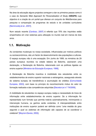 CAPÍTULO 1


Na área da educação alguns projectos começam a dar os primeiros passos como é
o caso do Semantic Web Approach for Personalisation of Study (SWAPS) cujo
objectivo é a criação de um portal que oferece um conjunto de WebServices para
pesquisa e comparação de programas de estudo e de unidades curriculares
[Nemirovskij et al., 2007].

Num estudo recente [Cardoso, 2007] é referido que 70% dos inquiridos estão
empenhados em criar sistemas para utilização no mundo real em menos de dois
anos.


1.1. Motivação

As constantes mudanças na nossa sociedade, influenciadas por motivos políticos
ou socioeconómicos, são um factor de desenvolvimento das populações e culturas.
O espaço europeu não é uma excepção. Em Junho de 1999, os ministros de 29
países europeus reunidos na cidade italiana de Bolonha, assinaram uma
declaração, a Declaração de Bolonha, relacionada com as políticas ligadas ao
ensino superior [Ministros da Educação Europeus, 1999].

A Declaração de Bolonha incentiva à mobilidade dos estudantes entre os
estabelecimentos de ensino superior nacionais e estrangeiros, assegurada através
do sistema europeu de transferência e acumulação de créditos [Comunidade
Europeia, 2003], com base no princípio do reconhecimento mútuo do valor da
formação realizada e das competências adquiridas [Decreto-Lei n.º 74/2006].

A mobilidade de estudantes no espaço europeu realça a necessidade de troca de
informação entre estabelecimentos de ensino superior. Se a informação for
representada num formato que permita tratá-la automaticamente, minimizando a
intervenção humana, os ganhos serão evidentes. A interoperabilidade entre
instituições de ensino superior poderá ser definida como “uma medida do grau
segundo o qual os sistemas de informação são capazes de se coordenar e
colaborar” [Beynon-Davies, 2002].




2
 