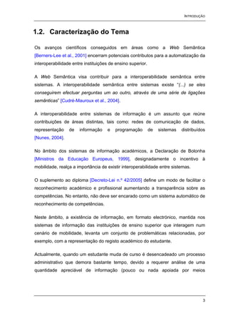 INTRODUÇÃO



1.2. Caracterização do Tema

Os avanços científicos conseguidos em áreas como a Web Semântica
[Berners-Lee et al., 2001] encerram potenciais contributos para a automatização da
interoperabilidade entre instituições de ensino superior.

A Web Semântica visa contribuir para a interoperabilidade semântica entre
sistemas. A interoperabilidade semântica entre sistemas existe “(...) se eles
conseguirem efectuar perguntas um ao outro, através de uma série de ligações
semânticas” [Cudré-Mauroux et al., 2004].

A interoperabilidade entre sistemas de informação é um assunto que reúne
contribuições de áreas distintas, tais como: redes de comunicação de dados,
representação    de   informação    e   programação         de   sistemas   distribuídos
[Nunes, 2004].

No âmbito dos sistemas de informação académicos, a Declaração de Bolonha
[Ministros da Educação Europeus, 1999], designadamente o incentivo à
mobilidade, realça a importância de existir interoperabilidade entre sistemas.

O suplemento ao diploma [Decreto-Lei n.º 42/2005] define um modo de facilitar o
reconhecimento académico e profissional aumentando a transparência sobre as
competências. No entanto, não deve ser encarado como um sistema automático de
reconhecimento de competências.

Neste âmbito, a existência de informação, em formato electrónico, mantida nos
sistemas de informação das instituições de ensino superior que interagem num
cenário de mobilidade, levanta um conjunto de problemáticas relacionadas, por
exemplo, com a representação do registo académico do estudante.

Actualmente, quando um estudante muda de curso é desencadeado um processo
administrativo que demora bastante tempo, devido a requerer análise de uma
quantidade apreciável de informação (pouco ou nada apoiada por meios




                                                                                      3
 