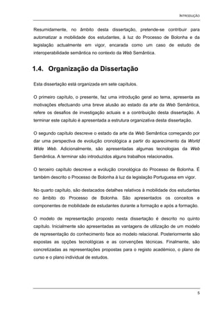 INTRODUÇÃO


Resumidamente, no âmbito desta dissertação, pretende-se contribuir para
automatizar a mobilidade dos estudantes, à luz do Processo de Bolonha e da
legislação actualmente em vigor, encarada como um caso de estudo de
interoperabilidade semântica no contexto da Web Semântica.


1.4. Organização da Dissertação

Esta dissertação está organizada em sete capítulos.

O primeiro capítulo, o presente, faz uma introdução geral ao tema, apresenta as
motivações efectuando uma breve alusão ao estado da arte da Web Semântica,
refere os desafios de investigação actuais e a contribuição desta dissertação. A
terminar este capítulo é apresentada a estrutura organizativa desta dissertação.

O segundo capítulo descreve o estado da arte da Web Semântica começando por
dar uma perspectiva de evolução cronológica a partir do aparecimento da World
Wide Web. Adicionalmente, são apresentadas algumas tecnologias da Web
Semântica. A terminar são introduzidos alguns trabalhos relacionados.

O terceiro capítulo descreve a evolução cronológica do Processo de Bolonha. É
também descrito o Processo de Bolonha à luz da legislação Portuguesa em vigor.

No quarto capítulo, são destacados detalhes relativos à mobilidade dos estudantes
no âmbito do Processo de Bolonha. São apresentados os conceitos e
componentes de mobilidade de estudantes durante a formação e após a formação.

O modelo de representação proposto nesta dissertação é descrito no quinto
capítulo. Inicialmente são apresentadas as vantagens de utilização de um modelo
de representação do conhecimento face ao modelo relacional. Posteriormente são
expostas as opções tecnológicas e as convenções técnicas. Finalmente, são
concretizadas as representações propostas para o registo académico, o plano de
curso e o plano individual de estudos.




                                                                                   5
 
