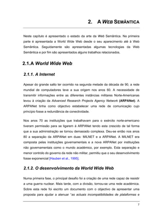2. A WEB SEMÂNTICA

Neste capítulo é apresentado o estado da arte da Web Semântica. Na primeira
parte é apresentada a World Wide Web desde o seu aparecimento até à Web
Semântica. Seguidamente são apresentadas algumas tecnologias da Web
Semântica e por fim são apresentados alguns trabalhos relacionados.


2.1. A World Wide Web

2.1.1. A Internet

Apesar do grande salto ter ocorrido na segunda metade da década de 90, a rede
mundial de computadores teve a sua origem nos anos 60. A necessidade de
transmitir informações entre as diferentes instâncias militares Norte-Americanas
levou à criação da Advanced Research Projects Agency Network (ARPANet). A
ARPANet tinha como objectivo estabelecer uma rede de comunicação cujo
princípio fosse a redundância de conectividade.

Nos anos 70 as instituições que trabalhavam para o exército norte-americano
tiveram permissão para se ligarem à ARPANet tendo esta crescido de tal forma
que a sua administração se tornou demasiado complexa. Deu-se então nos anos
80 a separação da ARPANet em duas: MILNET e a ARPANet. A MILNET era
composta pelas instituições governamentais e a nova ARPANet por instituições
não governamentais como o mundo académico, por exemplo. Esta separação e
menor controlo do governo da rede não militar, permitiu que o seu desenvolvimento
fosse exponencial [Hauben et al., 1995].


2.1.2. O desenvolvimento da World Wide Web

Numa primeira fase, o principal desafio foi a criação de uma rede capaz de resistir
a uma guerra nuclear. Mais tarde, com a divisão, tornou-se uma rede académica.
Sobre esta rede foi escrito um documento com o objectivo de apresentar uma
proposta para ajudar a atenuar “as actuais incompatibilidades de plataformas e


                                                                                 7
 