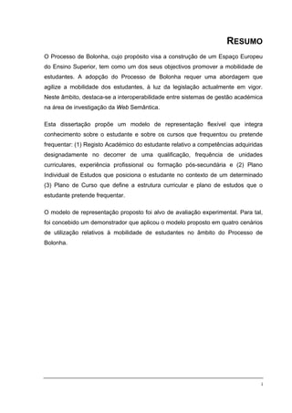 RESUMO
O Processo de Bolonha, cujo propósito visa a construção de um Espaço Europeu
do Ensino Superior, tem como um dos seus objectivos promover a mobilidade de
estudantes. A adopção do Processo de Bolonha requer uma abordagem que
agilize a mobilidade dos estudantes, à luz da legislação actualmente em vigor.
Neste âmbito, destaca-se a interoperabilidade entre sistemas de gestão académica
na área de investigação da Web Semântica.

Esta dissertação propõe um modelo de representação flexível que integra
conhecimento sobre o estudante e sobre os cursos que frequentou ou pretende
frequentar: (1) Registo Académico do estudante relativo a competências adquiridas
designadamente no decorrer de uma qualificação, frequência de unidades
curriculares, experiência profissional ou formação pós-secundária e (2) Plano
Individual de Estudos que posiciona o estudante no contexto de um determinado
(3) Plano de Curso que define a estrutura curricular e plano de estudos que o
estudante pretende frequentar.

O modelo de representação proposto foi alvo de avaliação experimental. Para tal,
foi concebido um demonstrador que aplicou o modelo proposto em quatro cenários
de utilização relativos à mobilidade de estudantes no âmbito do Processo de
Bolonha.




                                                                                i
 