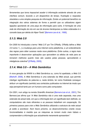 CAPÍTULO 2


ferramentas que torna impossível aceder à informação existente através de uma
interface comum, levando a um desperdício de tempo, frustração e respostas
obsoletas a uma simples pesquisa de informação. Existe um potencial benefício na
integração dos vários sistemas de forma a permitir que os utilizadores sigam
ligações apontando de uma peça de informação para outra. A formação de uma
rede de informação de nós em vez de árvores hierárquicas ou listas ordenadas é o
conceito base por detrás do Hiper-Texto” [Berners-Lee et al., 1990].


2.1.3. Web 2.0

Em 2005 foi introduzido o termo “Web 2.0” por Tim O'Reilly. O'Reilly define a Web
2.0 como “(...) a mudança para uma Internet como plataforma, e um entendimento
das regras para obter sucesso nesta nova plataforma. Entre outras, a regra mais
importante é desenvolver aplicações que aproveitem os efeitos de rede para se
tornarem melhores quanto mais são usados pelas pessoas, aproveitando a
inteligência colectiva" [O'Reilly, 2005].


2.1.4. Web 3.0 – A Web Semântica

A nova geração da WWW é a Web Semântica ou, como foi apelidada, a Web 3.0
[Markoff, 2006]. A Web Semântica é uma extensão da Web actual, que permite
interligar significados de palavras e, neste âmbito, ter como finalidade conseguir
atribuir um significado (sentido) aos conteúdos publicados na Internet de modo que
seja perceptível tanto por um humano como pelo computador.

Em 2001, num artigo na revista Scientific American [Berners-Lee et al., 2001], Tim
Berners-Lee afirma que “A Web Semântica não é uma rede separada, mas uma
extensão da actual rede, em que a informação tem um significado bem definido, os
computadores são mais eficientes e as pessoas trabalham em cooperação. Os
primeiros passos para criar a Web Semântica utilizando a estrutura da rede actual
já estão a acontecer. Num futuro próximo, os desenvolvimentos criarão novas
funcionalidades à medida que as máquinas se tornem muito mais hábeis e
compreendam a informação que actualmente meramente apresentam.”




8
 
