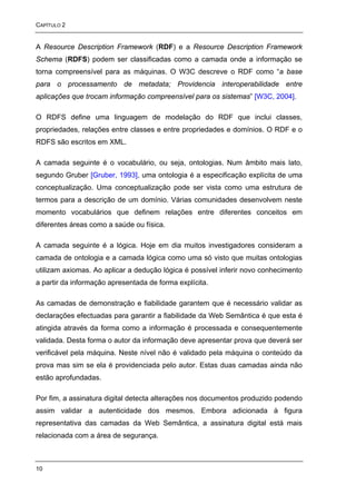 CAPÍTULO 2


A Resource Description Framework (RDF) e a Resource Description Framework
Schema (RDFS) podem ser classificadas como a camada onde a informação se
torna compreensível para as máquinas. O W3C descreve o RDF como “a base
para o processamento de metadata; Providencia interoperabilidade entre
aplicações que trocam informação compreensível para os sistemas” [W3C, 2004].

O RDFS define uma linguagem de modelação do RDF que inclui classes,
propriedades, relações entre classes e entre propriedades e domínios. O RDF e o
RDFS são escritos em XML.

A camada seguinte é o vocabulário, ou seja, ontologias. Num âmbito mais lato,
segundo Gruber [Gruber, 1993], uma ontologia é a especificação explícita de uma
conceptualização. Uma conceptualização pode ser vista como uma estrutura de
termos para a descrição de um domínio. Várias comunidades desenvolvem neste
momento vocabulários que definem relações entre diferentes conceitos em
diferentes áreas como a saúde ou física.

A camada seguinte é a lógica. Hoje em dia muitos investigadores consideram a
camada de ontologia e a camada lógica como uma só visto que muitas ontologias
utilizam axiomas. Ao aplicar a dedução lógica é possível inferir novo conhecimento
a partir da informação apresentada de forma explícita.

As camadas de demonstração e fiabilidade garantem que é necessário validar as
declarações efectuadas para garantir a fiabilidade da Web Semântica é que esta é
atingida através da forma como a informação é processada e consequentemente
validada. Desta forma o autor da informação deve apresentar prova que deverá ser
verificável pela máquina. Neste nível não é validado pela máquina o conteúdo da
prova mas sim se ela é providenciada pelo autor. Estas duas camadas ainda não
estão aprofundadas.

Por fim, a assinatura digital detecta alterações nos documentos produzido podendo
assim validar a autenticidade dos mesmos. Embora adicionada à figura
representativa das camadas da Web Semântica, a assinatura digital está mais
relacionada com a área de segurança.



10
 
