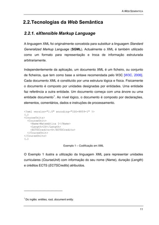 A WEB SEMÂNTICA



2.2. Tecnologias da Web Semântica

2.2.1. eXtensible Markup Language

A linguagem XML foi originalmente concebida para substituir a linguagem Standard
Generalized Markup Language (SGML). Actualmente o XML é também utilizado
como um formato para representação e troca de informação estruturada
arbitrariamente.

Independentemente da aplicação, um documento XML é um ficheiro, ou conjunto
de ficheiros, que tem como base a sintaxe recomendada pelo W3C [W3C, 2006].
Cada documento XML é constituído por uma estrutura lógica e física. Fisicamente
o documento é composto por unidades designadas por entidades. Uma entidade
faz referência a outra entidade. Um documento começa com uma árvore ou uma
entidade documento 1. Ao nível lógico, o documento é composto por declarações,
elementos, comentários, dados e instruções de processamento.

<?xml version="1.0" encoding="ISO-8859-1" ?>
(…)
<CourseUnits>
  <CourseUnit>
    <Name>Matemática I</Name>
    <Length>2S</Length>
    <ECTSCredits>6</ECTSCredits>
  </CourseUnit>
</CourseUnits>
(…)

                                     Exemplo 1 – Codificação em XML


O Exemplo 1 ilustra a utilização da linguagem XML para representar unidades
curriculares (CourseUnit) com informação do seu nome (Name), duração (Length)
e créditos ECTS (ECTSCredits) atribuídos.




1
    Do inglês: entities, root, document entity.


                                                                                  11
 