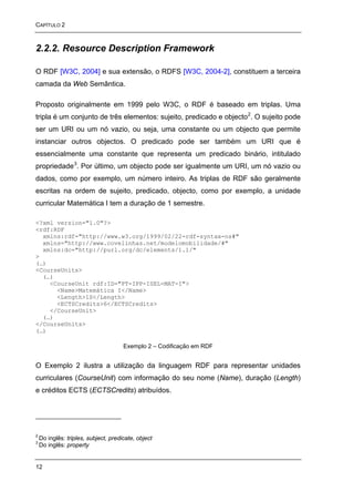 CAPÍTULO 2



2.2.2. Resource Description Framework

O RDF [W3C, 2004] e sua extensão, o RDFS [W3C, 2004-2], constituem a terceira
camada da Web Semântica.

Proposto originalmente em 1999 pelo W3C, o RDF é baseado em triplas. Uma
tripla é um conjunto de três elementos: sujeito, predicado e objecto 2. O sujeito pode
ser um URI ou um nó vazio, ou seja, uma constante ou um objecto que permite
instanciar outros objectos. O predicado pode ser também um URI que é
essencialmente uma constante que representa um predicado binário, intitulado
propriedade 3. Por último, um objecto pode ser igualmente um URI, um nó vazio ou
dados, como por exemplo, um número inteiro. As triplas de RDF são geralmente
escritas na ordem de sujeito, predicado, objecto, como por exemplo, a unidade
curricular Matemática I tem a duração de 1 semestre.

<?xml version="1.0"?>
<rdf:RDF
  xmlns:rdf="http://www.w3.org/1999/02/22-rdf-syntax-ns#"
  xmlns="http://www.covelinhas.net/modelomobilidade/#"
  xmlns:dc="http://purl.org/dc/elements/1.1/"
>
(…)
<CourseUnits>
  (…)
    <CourseUnit rdf:ID="PT-IPP-ISEL-MAT-I">
      <Name>Matemática I</Name>
      <Length>1S</Length>
      <ECTSCredits>6</ECTSCredits>
    </CourseUnit>
  (…)
</CourseUnits>
(…)

                                      Exemplo 2 – Codificação em RDF


O Exemplo 2 ilustra a utilização da linguagem RDF para representar unidades
curriculares (CourseUnit) com informação do seu nome (Name), duração (Length)
e créditos ECTS (ECTSCredits) atribuídos.




2
    Do inglês: triples, subject, predicate, object
3
    Do inglês: property


12
 