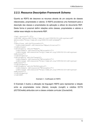A WEB SEMÂNTICA



2.2.3. Resource Description Framework Schema

Quanto ao RDFS ele descreve os recursos através de um conjunto de classes
relacionadas, propriedades e valores. O RDFS providencia uma framework para a
descrição das classes e propriedades da aplicação a utilizar do documento RDF.
Desta forma é possível definir relações entre classes, propriedades e valores e
validar essa relação no documento RDF.

<?xml version="1.0"?>
<rdf:RDF xmlns:rdf="http://www.w3.org/1999/02/22-rdf-syntax-ns#"
xmlns:rdfs="http://www.w3.org/2000/01/rdf-schema#">
(…)
<rdfs:Class rdf:ID="CourseUnit">
  <rdfs:subClassOf rdf:resource="#Qualification"/>
</rdfs:Class>
<rdf:Property rdf:ID="Name">
  <rdfs:domain rdf:resource="#CourseUnit"/>
  <rdfs:range rdf:resource="http://www.w3.org/1999/02/22-rdf-syntax-
ns#Literal"/>
</rdf:Property>
<rdf:Property rdf:ID="Length">
  <rdfs:domain rdf:resource="#CourseUnit"/>
  <rdfs:range rdf:resource="http://www.w3.org/1999/02/22-rdf-syntax-
ns#Literal"/>
</rdf:Property>
<rdf:Property rdf:ID="ECTSCredits">
  <rdfs:domain rdf:resource="#CourseUnit"/>
  <rdfs:range rdf:resource="http://www.w3.org/1999/02/22-rdf-syntax-
ns#Literal"/>
</rdf:Property>
</rdf:RDF>

                          Exemplo 3 – Codificação em RDFS


O Exemplo 3 ilustra a utilização da linguagem RDFS para representar a relação
entre as propriedades nome (Name), duração (Length) e créditos ECTS
(ECTSCredits) atribuídos com a classe unidade curricular (CourseUnit).




                                                                               13
 