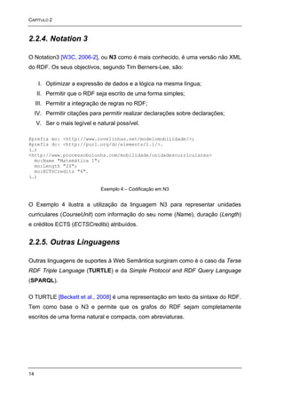 CAPÍTULO 2



2.2.4. Notation 3

O Notation3 [W3C, 2006-2], ou N3 como é mais conhecido, é uma versão não XML
do RDF. Os seus objectivos, segundo Tim Berners-Lee, são:

      I. Optimizar a expressão de dados e a lógica na mesma língua;
     II. Permitir que o RDF seja escrito de uma forma simples;
     III. Permitir a integração de regras no RDF;
     IV. Permitir citações para permitir realizar declarações sobre declarações;
     V. Ser o mais legível e natural possível.

@prefix mo: <http://www.covelinhas.net/modelomobilidade/>;
@prefix dc: <http://purl.org/dc/elements/1.1/>.
(…)
<http://www.processobolonha.com/mobilidade/unidadescurriculares>
  mo:Name "Matemática I";
  mo:Length "2S";
  mo:ECTSCredits "6".
(…)

                               Exemplo 4 – Codificação em N3


O Exemplo 4 ilustra a utilização da linguagem N3 para representar unidades
curriculares (CourseUnit) com informação do seu nome (Name), duração (Length)
e créditos ECTS (ECTSCredits) atribuídos.


2.2.5. Outras Linguagens

Outras linguagens de suportes à Web Semântica surgiram como é o caso da Terse
RDF Triple Language (TURTLE) e da Simple Protocol and RDF Query Language
(SPARQL).

O TURTLE [Beckett et al., 2008] é uma representação em texto da sintaxe do RDF.
Tem como base o N3 e permite que os grafos do RDF sejam completamente
escritos de uma forma natural e compacta, com abreviaturas.




14
 