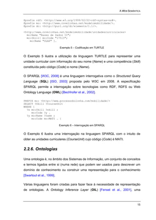 A WEB SEMÂNTICA


@prefix rdf: <http://www.w3.org/1999/02/22-rdf-syntax-ns#>.
@prefix mo: <http://www.covelinhas.net/modelomobilidade/>.
@prefix dc: <http://purl.org/dc/elements/1.1/>.

<http://www.covelinhas.net/modelomobilidade/unidadescurriculares>
  mo:Name "Bases de Dados II";
  mo:Skill[ mo:Code "17513";
    mo:Name "OLAP" ].

                           Exemplo 5 – Codificação em TURTLE


O Exemplo 5 ilustra a utilização da linguagem TURTLE para representar uma
unidade curricular com informação do seu nome (Name) e uma competência (Skill)
constituída pelo código (Code) e nome (Name).

O SPARQL [W3C, 2008] é uma linguagem interrogativa como o Structured Query
Language (SQL) [ISO, 2003] proposta pelo W3C em 2008. A especificação
SPARQL permite a interrogação sobre tecnologias como RDF, RDFS ou Web
Ontology Language (OWL) [Bechhofer et al., 2002].

PREFIX mo: <http://www.processobolonha.com/mobilidade/>
SELECT ?Skill ?CourseUnit
WHERE {
  ?x mo:Skill ?skill ;
     mo:Code ?y .
  ?y mo:Name ?name ;
     mo:Code mo:MATI . }

                           Exemplo 6 – Interrogação em SPARQL


O Exemplo 6 ilustra uma interrogação na linguagem SPARQL com o intuito de
obter as unidades curriculares (CourseUnit) cujo código (Code) é MATI.


2.2.6. Ontologias

Uma ontologia é, no âmbito dos Sistemas de Informação, um conjunto de conceitos
e termos ligados entre si (numa rede) que podem ser usados para descrever um
domínio de conhecimento ou construir uma representação para o conhecimento
[Swartout et al., 1999].

Várias linguagens foram criadas para fazer face à necessidade de representação
de ontologias. A Ontology Inference Layer (OIL) [Fensel et al., 2001], uma



                                                                               15
 