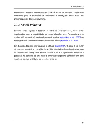 A WEB SEMÂNTICA


Actualmente, os componentes base do SWAPS (motor de pesquisa, interface da
ferramenta para a submissão de descrições e anotações) ainda estão nos
primeiros passos de desenvolvimento.


2.3.2. Outros Projectos

Existem outros projectos a decorrer no âmbito da Web Semântica, muitos deles
relacionados com a possibilidade de personalização, e.g., Personalizing web
surfing with semantically enriched personal profiles [Ankolekar et al., 2006] ou
Ontology-based Personalization for Multimedia Content [Mylonas et al., 2006].

Um dos projectos mais interessantes é o Hakia [Hakia 2007]. O Hakia é um motor
de pesquisa semântico, cujo objectivo é obter resultados de qualidade com base
na infra-estrutura Query Detection and Extraction (QDEX), que analisa os termos a
pesquisar no contexto de uma frase e emprega o algoritmo SemanticRank para
relacionar ao nível ontológico os conceitos entre si.




                                                                                17
 