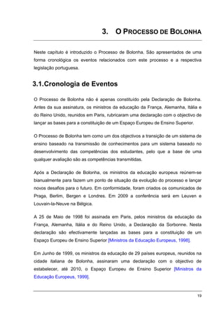 3. O PROCESSO DE BOLONHA

Neste capítulo é introduzido o Processo de Bolonha. São apresentados de uma
forma cronológica os eventos relacionados com este processo e a respectiva
legislação portuguesa.


3.1. Cronologia de Eventos

O Processo de Bolonha não é apenas constituído pela Declaração de Bolonha.
Antes da sua assinatura, os ministros da educação da França, Alemanha, Itália e
do Reino Unido, reunidos em Paris, rubricaram uma declaração com o objectivo de
lançar as bases para a constituição de um Espaço Europeu de Ensino Superior.

O Processo de Bolonha tem como um dos objectivos a transição de um sistema de
ensino baseado na transmissão de conhecimentos para um sistema baseado no
desenvolvimento das competências dos estudantes, pelo que a base de uma
qualquer avaliação são as competências transmitidas.

Após a Declaração de Bolonha, os ministros da educação europeus reúnem-se
bianualmente para fazem um ponto de situação da evolução do processo e lançar
novos desafios para o futuro. Em conformidade, foram criados os comunicados de
Praga, Berlim, Bergen e Londres. Em 2009 a conferência será em Leuven e
Louvain-la-Neuve na Bélgica.

A 25 de Maio de 1998 foi assinada em Paris, pelos ministros da educação da
França, Alemanha, Itália e do Reino Unido, a Declaração da Sorbonne. Nesta
declaração são efectivamente lançadas as bases para a constituição de um
Espaço Europeu de Ensino Superior [Ministros da Educação Europeus, 1998].

Em Junho de 1999, os ministros da educação de 29 países europeus, reunidos na
cidade italiana de Bolonha, assinaram uma declaração com o objectivo de
estabelecer, até 2010, o Espaço Europeu de Ensino Superior [Ministros da
Educação Europeus, 1999].



                                                                               19
 
