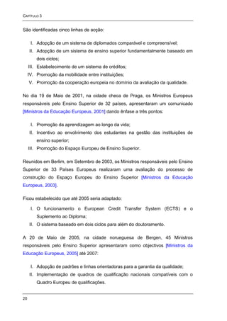 CAPÍTULO 3


São identificadas cinco linhas de acção:

      I. Adopção de um sistema de diplomados comparável e compreensível;
     II. Adopção de um sistema de ensino superior fundamentalmente baseado em
         dois ciclos;
     III. Estabelecimento de um sistema de créditos;
     IV. Promoção da mobilidade entre instituições;
     V. Promoção da cooperação europeia no domínio da avaliação da qualidade.

No dia 19 de Maio de 2001, na cidade checa de Praga, os Ministros Europeus
responsáveis pelo Ensino Superior de 32 países, apresentaram um comunicado
[Ministros da Educação Europeus, 2001] dando ênfase a três pontos:

      I. Promoção da aprendizagem ao longo da vida;
     II. Incentivo ao envolvimento dos estudantes na gestão das instituições de
         ensino superior;
     III. Promoção do Espaço Europeu de Ensino Superior.

Reunidos em Berlim, em Setembro de 2003, os Ministros responsáveis pelo Ensino
Superior de 33 Países Europeus realizaram uma avaliação do processo de
construção do Espaço Europeu do Ensino Superior [Ministros da Educação
Europeus, 2003].

Ficou estabelecido que até 2005 seria adaptado:

      I. O funcionamento o European Credit Transfer System (ECTS) e o
         Suplemento ao Diploma;
     II. O sistema baseado em dois ciclos para além do doutoramento.

A 20 de Maio de 2005, na cidade norueguesa de Bergen, 45 Ministros
responsáveis pelo Ensino Superior apresentaram como objectivos [Ministros da
Educação Europeus, 2005] até 2007:

      I. Adopção de padrões e linhas orientadoras para a garantia da qualidade;
     II. Implementação de quadros de qualificação nacionais compatíveis com o
         Quadro Europeu de qualificações.


20
 