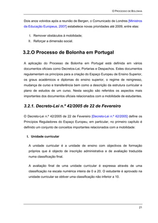 O PROCESSO DE BOLONHA


Dois anos volvidos após a reunião de Bergen, o Comunicado de Londres [Ministros
da Educação Europeus, 2007] estabelece novas prioridades até 2009, entre elas:

   I. Remover obstáculos à mobilidade;
   II. Reforçar a dimensão social.


3.2. O Processo de Bolonha em Portugal

A aplicação do Processo de Bolonha em Portugal está definida em vários
documentos oficiais como Decretos-Lei, Portarias e Despachos. Estes documentos
regulamentam os princípios para a criação do Espaço Europeu de Ensino Superior,
os graus académicos e diplomas do ensino superior, o regime de reingresso,
mudança de curso e transferência bem como a descrição da estrutura curricular e
plano de estudos de um curso. Nesta secção são referidos os aspectos mais
importantes dos documentos oficiais relacionados com a mobilidade de estudantes.


3.2.1. Decreto-Lei n.º 42/2005 de 22 de Fevereiro

O Decreto-Lei n.º 42/2005 de 22 de Fevereiro [Decreto-Lei n.º 42/2005] define os
Princípios Reguladores do Espaço Europeu, em particular, no primeiro capítulo é
definido um conjunto de conceitos importantes relacionados com a mobilidade:

  I. Unidade curricular

   A unidade curricular é a unidade de ensino com objectivos de formação
   próprios que é objecto de inscrição administrativa e de avaliação traduzida
   numa classificação final.

   A avaliação final de uma unidade curricular é expressa através de uma
   classificação na escala numérica inteira de 0 a 20. O estudante é aprovado na
   unidade curricular se obtiver uma classificação não inferior a 10.




                                                                                 21
 
