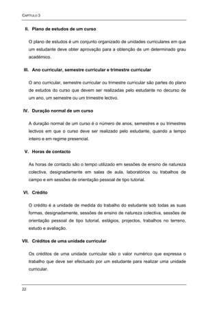 CAPÍTULO 3


 II. Plano de estudos de um curso

     O plano de estudos é um conjunto organizado de unidades curriculares em que
     um estudante deve obter aprovação para a obtenção de um determinado grau
     académico.

III. Ano curricular, semestre curricular e trimestre curricular

     O ano curricular, semestre curricular ou trimestre curricular são partes do plano
     de estudos do curso que devem ser realizadas pelo estudante no decurso de
     um ano, um semestre ou um trimestre lectivo.

IV. Duração normal de um curso

     A duração normal de um curso é o número de anos, semestres e ou trimestres
     lectivos em que o curso deve ser realizado pelo estudante, quando a tempo
     inteiro e em regime presencial.

 V. Horas de contacto

     As horas de contacto são o tempo utilizado em sessões de ensino de natureza
     colectiva, designadamente em salas de aula, laboratórios ou trabalhos de
     campo e em sessões de orientação pessoal de tipo tutorial.

VI. Crédito

     O crédito é a unidade de medida do trabalho do estudante sob todas as suas
     formas, designadamente, sessões de ensino de natureza colectiva, sessões de
     orientação pessoal de tipo tutorial, estágios, projectos, trabalhos no terreno,
     estudo e avaliação.

VII. Créditos de uma unidade curricular

     Os créditos de uma unidade curricular são o valor numérico que expressa o
     trabalho que deve ser efectuado por um estudante para realizar uma unidade
     curricular.



22
 
