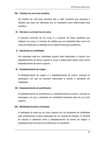 O PROCESSO DE BOLONHA


VIII. Créditos de uma área científica

   Os créditos de uma área científica são o valor numérico que expressa o
   trabalho que deve ser efectuado por um estudante numa determinada área
   científica.

 IX. Estrutura curricular de um curso

   A estrutura curricular de um curso é o conjunto de áreas científicas que
   integram um curso e o número de créditos que um estudante deve reunir em
   cada uma delas para a obtenção de um determinado grau académico.

 X. Estudante em mobilidade

   Um estudante está em mobilidade quando está matriculado e inscrito num
   estabelecimento de ensino superior e curso e realiza parte desse curso noutro
   estabelecimento de ensino superior.

 XI. Estabelecimento de origem

   O estabelecimento de origem é o estabelecimento de ensino, nacional ou
   estrangeiro, em que se encontra matriculado e inscrito o estudante em
   mobilidade.

XII. Estabelecimento de acolhimento

   O estabelecimento de acolhimento é o estabelecimento de ensino, nacional ou
   estrangeiro, em que o estudante em mobilidade frequenta parte de um curso
   superior.

XIII. Mobilidade durante a formação

   A realização de parte de um curso superior por um estudante em mobilidade
   está condicionada à prévia celebração de um contrato de estudos. O contrato
   de estudos é celebrado entre o estabelecimento de ensino de origem, o
   estabelecimento de ensino de acolhimento e o estudante.



                                                                               23
 