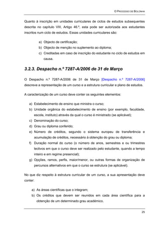 O PROCESSO DE BOLONHA


Quanto à inscrição em unidades curriculares de ciclos de estudos subsequentes
descrita no capítulo VIII, Artigo 46.º, esta pode ser autorizada aos estudantes
inscritos num ciclo de estudos. Essas unidades curriculares são:

           a) Objecto de certificação;
           b) Objecto de menção no suplemento ao diploma;
           c) Creditadas em caso de inscrição do estudante no ciclo de estudos em
              causa.


3.2.3. Despacho n.º 7287-A/2006 de 31 de Março

O Despacho n.º 7287-A/2006 de 31 de Março [Despacho n.º 7287-A/2006]
descreve a representação de um curso e a estrutura curricular e plano de estudos.

A caracterização de um curso deve conter os seguintes elementos:

   a) Estabelecimento de ensino que ministra o curso;
   b) Unidade orgânica do estabelecimento de ensino (por exemplo, faculdade,
      escola, instituto) através da qual o curso é ministrado (se aplicável);
   c) Denominação do curso;
   d) Grau ou diploma conferido;
   e) Número de créditos, segundo o sistema europeu de transferência e
      acumulação de créditos, necessário à obtenção do grau ou diploma;
   f) Duração normal do curso (o número de anos, semestres e ou trimestres
      lectivos em que o curso deve ser realizado pelo estudante, quando a tempo
      inteiro e em regime presencial);
   g) Opções, ramos, perfis, maior/menor, ou outras formas de organização de
      percursos alternativos em que o curso se estrutura (se aplicável).

No que diz respeito à estrutura curricular de um curso, a sua apresentação deve
conter:

     a) As áreas científicas que o integram;
     b) Os créditos que devem ser reunidos em cada área científica para a
          obtenção de um determinado grau académico.


                                                                                  25
 