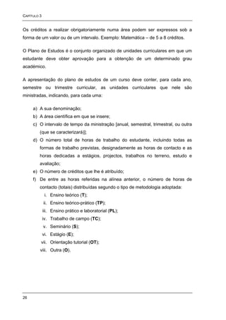 CAPÍTULO 3


Os créditos a realizar obrigatoriamente numa área podem ser expressos sob a
forma de um valor ou de um intervalo. Exemplo: Matemática – de 5 a 8 créditos.

O Plano de Estudos é o conjunto organizado de unidades curriculares em que um
estudante deve obter aprovação para a obtenção de um determinado grau
académico.

A apresentação do plano de estudos de um curso deve conter, para cada ano,
semestre ou trimestre curricular, as unidades curriculares que nele são
ministradas, indicando, para cada uma:

     a) A sua denominação;
     b) A área científica em que se insere;
     c) O intervalo de tempo da ministração [anual, semestral, trimestral, ou outra
         (que se caracterizará)];
     d) O número total de horas de trabalho do estudante, incluindo todas as
         formas de trabalho previstas, designadamente as horas de contacto e as
         horas dedicadas a estágios, projectos, trabalhos no terreno, estudo e
         avaliação;
     e) O número de créditos que lhe é atribuído;
     f) De entre as horas referidas na alínea anterior, o número de horas de
         contacto (totais) distribuídas segundo o tipo de metodologia adoptada:
              i. Ensino teórico (T);
             ii. Ensino teórico-prático (TP);
             iii. Ensino prático e laboratorial (PL);
             iv. Trabalho de campo (TC);
             v. Seminário (S);
             vi. Estágio (E);
         vii. Orientação tutorial (OT);
         viii. Outra (O).




26
 
