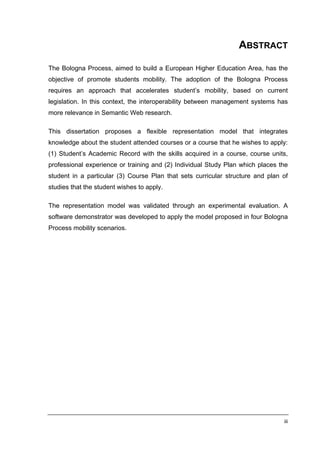 ABSTRACT

The Bologna Process, aimed to build a European Higher Education Area, has the
objective of promote students mobility. The adoption of the Bologna Process
requires an approach that accelerates student’s mobility, based on current
legislation. In this context, the interoperability between management systems has
more relevance in Semantic Web research.

This dissertation proposes a flexible representation model that integrates
knowledge about the student attended courses or a course that he wishes to apply:
(1) Student’s Academic Record with the skills acquired in a course, course units,
professional experience or training and (2) Individual Study Plan which places the
student in a particular (3) Course Plan that sets curricular structure and plan of
studies that the student wishes to apply.

The representation model was validated through an experimental evaluation. A
software demonstrator was developed to apply the model proposed in four Bologna
Process mobility scenarios.




                                                                                iii
 