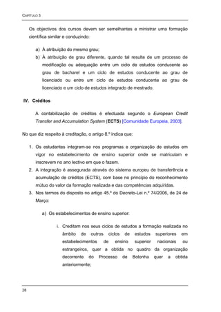CAPÍTULO 3


     Os objectivos dos cursos devem ser semelhantes e ministrar uma formação
     científica similar e conduzindo:

        a) À atribuição do mesmo grau;
        b) À atribuição de grau diferente, quando tal resulte de um processo de
             modificação ou adequação entre um ciclo de estudos conducente ao
             grau de bacharel e um ciclo de estudos conducente ao grau de
             licenciado ou entre um ciclo de estudos conducente ao grau de
             licenciado e um ciclo de estudos integrado de mestrado.

IV. Créditos

        A contabilização de créditos é efectuada segundo o European Credit
        Transfer and Accumulation System (ECTS) [Comunidade Europeia, 2003].

No que diz respeito à creditação, o artigo 8.º indica que:

     1. Os estudantes integram-se nos programas e organização de estudos em
        vigor no estabelecimento de ensino superior onde se matriculam e
        inscrevem no ano lectivo em que o fazem.
     2. A integração é assegurada através do sistema europeu de transferência e
        acumulação de créditos (ECTS), com base no princípio do reconhecimento
        mútuo do valor da formação realizada e das competências adquiridas.
     3. Nos termos do disposto no artigo 45.º do Decreto-Lei n.º 74/2006, de 24 de
        Março:

             a) Os estabelecimentos de ensino superior:

                    i. Creditam nos seus ciclos de estudos a formação realizada no
                      âmbito    de      outros    ciclos   de   estudos    superiores   em
                      estabelecimentos           de   ensino    superior    nacionais    ou
                      estrangeiros, quer a obtida no quadro da organização
                      decorrente     do    Processo        de   Bolonha    quer   a   obtida
                      anteriormente;




28
 