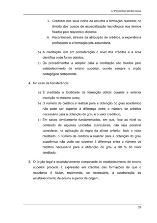 O PROCESSO DE BOLONHA


               ii. Creditam nos seus ciclos de estudos a formação realizada no
                    âmbito dos cursos de especialização tecnológica nos termos
                    fixados pelo respectivo diploma;
            iii. Reconhecem, através da atribuição de créditos, a experiência
                    profissional e a formação pós-secundária.

      b) A creditação tem em consideração o nível dos créditos e a área
         científica onde foram obtidos;
      c) Os procedimentos a adoptar para a creditação são fixados pelo
         estabelecimento de ensino superior, ouvido sempre o órgão
         pedagógico competente.

4. No caso da transferência:

      a) É creditada a totalidade da formação obtida durante a anterior
         inscrição no mesmo curso;
      b) O número de créditos a realizar para a obtenção do grau académico
         não pode ser superior à diferença entre o número de créditos
         necessário para a obtenção do grau e o valor creditado;
      c) Em casos devidamente fundamentados, em que, face ao nível ou
         conteúdo de algumas unidades curriculares, não seja possível
         considerar, na aplicação da regra da alínea anterior, todo o valor
         creditado, o número de créditos a realizar para a obtenção do grau
         académico não pode ser superior à diferença entre o número de
         créditos necessário para a obtenção do grau e 90 % do valor
         creditado.

5. O órgão legal e estatutariamente competente do estabelecimento de ensino
   superior procede à expressão em créditos das formações de que o
   estudante    é     titular,   recorrendo,   se   necessário,   à   colaboração   do
   estabelecimento de ensino superior de origem.




                                                                                    29
 