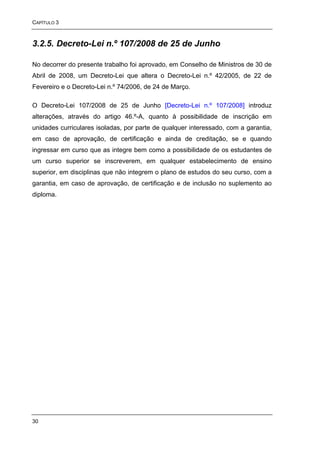 CAPÍTULO 3



3.2.5. Decreto-Lei n.º 107/2008 de 25 de Junho

No decorrer do presente trabalho foi aprovado, em Conselho de Ministros de 30 de
Abril de 2008, um Decreto-Lei que altera o Decreto-Lei n.º 42/2005, de 22 de
Fevereiro e o Decreto-Lei n.º 74/2006, de 24 de Março.

O Decreto-Lei 107/2008 de 25 de Junho [Decreto-Lei n.º 107/2008] introduz
alterações, através do artigo 46.º-A, quanto à possibilidade de inscrição em
unidades curriculares isoladas, por parte de qualquer interessado, com a garantia,
em caso de aprovação, de certificação e ainda de creditação, se e quando
ingressar em curso que as integre bem como a possibilidade de os estudantes de
um curso superior se inscreverem, em qualquer estabelecimento de ensino
superior, em disciplinas que não integrem o plano de estudos do seu curso, com a
garantia, em caso de aprovação, de certificação e de inclusão no suplemento ao
diploma.




30
 