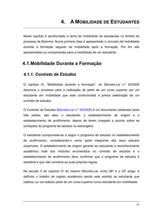 4. A MOBILIDADE DE ESTUDANTES

Neste capítulo é aprofundado o tema da mobilidade de estudantes no âmbito do
processo de Bolonha. Numa primeira fase é apresentado o conceito de mobilidade
durante a formação seguido da mobilidade após a formação. Por fim são
apresentados os componentes para a mobilidade de um estudante.


4.1. Mobilidade Durante a Formação

4.1.1. Contrato de Estudos

O capítulo IV, “Mobilidade durante a formação”, do Decreto-Lei n.º 42/2005
descreve o processo para a realização de parte de um curso superior por um
estudante em mobilidade que está condicionada à prévia celebração de um
contrato de estudos.

O Contrato de Estudos [Decreto-Lei n.º 42/2005] é um documento celebrado entre
três partes, são elas, o estudante, o estabelecimento de origem e o
estabelecimento de acolhimento, depois de terem chegado a acordo sobre as
condições do programa de estudos no estrangeiro.

O estudante compromete-se a seguir o programa de estudos no estabelecimento
de acolhimento, considerando-o como parte integrante dos seus estudos
superiores. O estabelecimento de origem garante ao estudante o reconhecimento
académico total dos módulos enumerados no contrato de estudos e o
estabelecimento de acolhimento deve confirmar que o programa de estudos é
aceitável e que não contraria as suas próprias regras.

Na secção II do capítulo IV do mesmo Decreto-Lei, entre 28º e o 33º artigo, é
definido o boletim de registo académico sendo este emitido ao estudante que
realizou ou vai realizar parte de um curso superior como estudante em mobilidade.




                                                                               31
 
