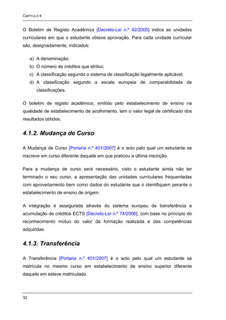 CAPÍTULO 4


O Boletim de Registo Académico [Decreto-Lei n.º 42/2005] indica as unidades
curriculares em que o estudante obteve aprovação. Para cada unidade curricular
são, designadamente, indicados:

     a) A denominação;
     b) O número de créditos que atribui;
     c) A classificação segundo o sistema de classificação legalmente aplicável;
     d) A classificação segundo a escala europeia de comparabilidade de
        classificações.

O boletim de registo académico, emitido pelo estabelecimento de ensino na
qualidade de estabelecimento de acolhimento, tem o valor legal de certificado dos
resultados obtidos.


4.1.2. Mudança de Curso

A Mudança de Curso [Portaria n.º 401/2007] é o acto pelo qual um estudante se
inscreve em curso diferente daquele em que praticou a última inscrição.

Para a mudança de curso será necessário, visto o estudante ainda não ter
terminado o seu curso, a apresentação das unidades curriculares frequentadas
com aproveitamento bem como dados do estudante que o identifiquem perante o
estabelecimento de ensino de origem.

A integração é assegurada através do sistema europeu de transferência e
acumulação de créditos ECTS [Decreto-Lei n.º 74/2006], com base no princípio do
reconhecimento mútuo do valor da formação realizada e das competências
adquiridas.


4.1.3. Transferência

A Transferência [Portaria n.º 401/2007] é o acto pelo qual um estudante se
matrícula no mesmo curso em estabelecimento de ensino superior diferente
daquele em esteve matriculado.




32
 
