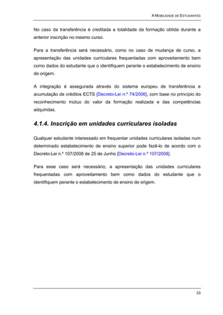 A MOBILIDADE DE ESTUDANTES


No caso da transferência é creditada a totalidade da formação obtida durante a
anterior inscrição no mesmo curso.

Para a transferência será necessário, como no caso de mudança de curso, a
apresentação das unidades curriculares frequentadas com aproveitamento bem
como dados do estudante que o identifiquem perante o estabelecimento de ensino
de origem.

A integração é assegurada através do sistema europeu de transferência e
acumulação de créditos ECTS [Decreto-Lei n.º 74/2006], com base no princípio do
reconhecimento mútuo do valor da formação realizada e das competências
adquiridas.


4.1.4. Inscrição em unidades curriculares isoladas

Qualquer estudante interessado em frequentar unidades curriculares isoladas num
determinado estabelecimento de ensino superior pode fazê-lo de acordo com o
Decreto-Lei n.º 107/2008 de 25 de Junho [Decreto-Lei n.º 107/2008].

Para esse caso será necessário, a apresentação das unidades curriculares
frequentadas com aproveitamento bem como dados do estudante que o
identifiquem perante o estabelecimento de ensino de origem.




                                                                                33
 