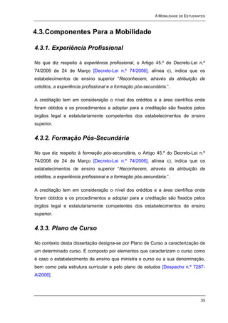 A MOBILIDADE DE ESTUDANTES



4.3. Componentes Para a Mobilidade

4.3.1. Experiência Profissional

No que diz respeito à experiência profissional, o Artigo 45.º do Decreto-Lei n.º
74/2006 de 24 de Março [Decreto-Lei n.º 74/2006], alínea c), indica que os
estabelecimentos de ensino superior “Reconhecem, através da atribuição de
créditos, a experiência profissional e a formação pós-secundária.”.

A creditação tem em consideração o nível dos créditos e a área científica onde
foram obtidos e os procedimentos a adoptar para a creditação são fixados pelos
órgãos legal e estatutariamente competentes dos estabelecimentos de ensino
superior.


4.3.2. Formação Pós-Secundária

No que diz respeito à formação pós-secundária, o Artigo 45.º do Decreto-Lei n.º
74/2006 de 24 de Março [Decreto-Lei n.º 74/2006], alínea c), indica que os
estabelecimentos de ensino superior “Reconhecem, através da atribuição de
créditos, a experiência profissional e a formação pós-secundária.”.

A creditação tem em consideração o nível dos créditos e a área científica onde
foram obtidos e os procedimentos a adoptar para a creditação são fixados pelos
órgãos legal e estatutariamente competentes dos estabelecimentos de ensino
superior.


4.3.3. Plano de Curso

No contexto desta dissertação designa-se por Plano de Curso a caracterização de
um determinado curso. É composto por elementos que caracterizam o curso como
é caso o estabelecimento de ensino que ministra o curso ou a sua denominação,
bem como pela estrutura curricular e pelo plano de estudos [Despacho n.º 7287-
A/2006].




                                                                                  35
 