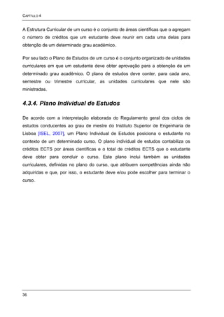 CAPÍTULO 4


A Estrutura Curricular de um curso é o conjunto de áreas científicas que o agregam
o número de créditos que um estudante deve reunir em cada uma delas para
obtenção de um determinado grau académico.

Por seu lado o Plano de Estudos de um curso é o conjunto organizado de unidades
curriculares em que um estudante deve obter aprovação para a obtenção de um
determinado grau académico. O plano de estudos deve conter, para cada ano,
semestre ou trimestre curricular, as unidades curriculares que nele são
ministradas.


4.3.4. Plano Individual de Estudos

De acordo com a interpretação elaborada do Regulamento geral dos ciclos de
estudos conducentes ao grau de mestre do Instituto Superior de Engenharia de
Lisboa [ISEL, 2007], um Plano Individual de Estudos posiciona o estudante no
contexto de um determinado curso. O plano individual de estudos contabiliza os
créditos ECTS por áreas científicas e o total de créditos ECTS que o estudante
deve obter para concluir o curso. Este plano inclui também as unidades
curriculares, definidas no plano do curso, que atribuem competências ainda não
adquiridas e que, por isso, o estudante deve e/ou pode escolher para terminar o
curso.




36
 
