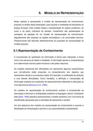5. MODELO DE REPRESENTAÇÃO

Neste capítulo é apresentado o modelo de representação de conhecimento,
proposto no âmbito desta dissertação, para suportar a mobilidade de estudantes no
Espaço Europeu. Este modelo integra a representação do registo académico, do
curso e do plano individual de estudos. Inicialmente são apresentadas as
vantagens da adopção de um modelo de representação de conhecimento.
Seguidamente são expostas as opções tecnológicas e as convenções técnicas.
Posteriormente são descritas detalhadamente as propostas de representação do
modelo proposto.


5.1. Representação de Conhecimento

A compreensão do significado da informação é fulcral para interpretar a forma
como uma estrutura de dados é modelada. A informação apenas é contextualizada
num determinado domínio pelos humanos e não pelas máquinas.

Os modelos relacionais têm dificuldades em representar algumas características
que normalmente estão presentes no comportamento dos objectos que
representam devido à sua estrutura rígida. Por exemplo, a modificação de atributos
é uma dessas dificuldades. Como resultado, a definição e manipulação de
informação existente em ambientes de desenvolvimento diferentes é efectuada ao
nível aplicacional [Roussos et al., 2005].

Os modelos de representação de conhecimento auxiliam a compreensão da
informação e diminuem a ambiguidade existente na linguagem natural. Christopher
Date [Date, 1990] classifica genericamente o modelo semântico com uma forma de
classificação apropriada para a actividade de representar o sentido.

Um dos objectivos dos modelos de representação de conhecimento é suportar a
flexibilidade de interpretação e permitir a sua expansibilidade e portabilidade.




                                                                                   37
 