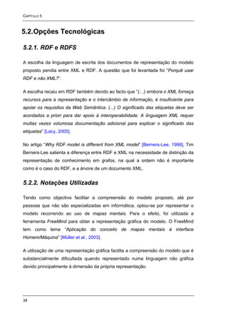 CAPÍTULO 5



5.2. Opções Tecnológicas

5.2.1. RDF e RDFS

A escolha da linguagem de escrita dos documentos de representação do modelo
proposto pendia entre XML e RDF. A questão que foi levantada foi “Porquê usar
RDF e não XML?”.

A escolha recaiu em RDF também devido ao facto que “(…) embora o XML forneça
recursos para a representação e o intercâmbio de informação, é insuficiente para
apoiar os requisitos da Web Semântica. (...) O significado das etiquetas deve ser
acordados a priori para dar apoio à interoperabilidade. A linguagem XML requer
muitas vezes volumosa documentação adicional para explicar o significado das
etiquetas” [Lacy, 2005].

No artigo “Why RDF model is different from XML model” [Berners-Lee, 1998], Tim
Berners-Lee salienta a diferença entre RDF e XML na necessidade de distinção da
representação de conhecimento em grafos, na qual a ordem não é importante
como é o caso do RDF, e a árvore de um documento XML.


5.2.2. Notações Utilizadas

Tendo como objectivo facilitar a compreensão do modelo proposto, até por
pessoas que não são especializadas em informática, optou-se por representar o
modelo recorrendo ao uso de mapas mentais. Para o efeito, foi utilizada a
ferramenta FreeMind para obter a representação gráfica do modelo. O FreeMind
tem como lema “Aplicação do conceito de mapas mentais à interface
Homem/Máquina” [Müller et al., 2003].

A utilização de uma representação gráfica facilita a compreensão do modelo que é
substancialmente dificultada quando representado numa linguagem não gráfica
devido principalmente à dimensão da própria representação.




38
 