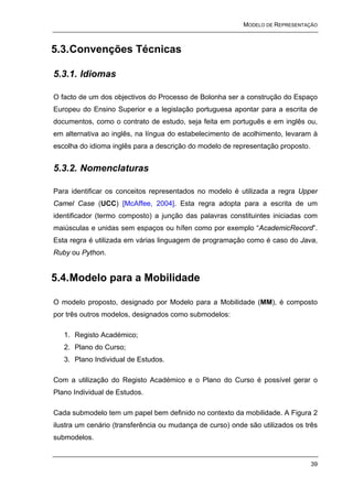 MODELO DE REPRESENTAÇÃO



5.3. Convenções Técnicas

5.3.1. Idiomas

O facto de um dos objectivos do Processo de Bolonha ser a construção do Espaço
Europeu do Ensino Superior e a legislação portuguesa apontar para a escrita de
documentos, como o contrato de estudo, seja feita em português e em inglês ou,
em alternativa ao inglês, na língua do estabelecimento de acolhimento, levaram à
escolha do idioma inglês para a descrição do modelo de representação proposto.


5.3.2. Nomenclaturas

Para identificar os conceitos representados no modelo é utilizada a regra Upper
Camel Case (UCC) [McAffee, 2004]. Esta regra adopta para a escrita de um
identificador (termo composto) a junção das palavras constituintes iniciadas com
maiúsculas e unidas sem espaços ou hífen como por exemplo “AcademicRecord”.
Esta regra é utilizada em várias linguagem de programação como é caso do Java,
Ruby ou Python.


5.4. Modelo para a Mobilidade

O modelo proposto, designado por Modelo para a Mobilidade (MM), é composto
por três outros modelos, designados como submodelos:

   1. Registo Académico;
   2. Plano do Curso;
   3. Plano Individual de Estudos.

Com a utilização do Registo Académico e o Plano do Curso é possível gerar o
Plano Individual de Estudos.

Cada submodelo tem um papel bem definido no contexto da mobilidade. A Figura 2
ilustra um cenário (transferência ou mudança de curso) onde são utilizados os três
submodelos.


                                                                                 39
 