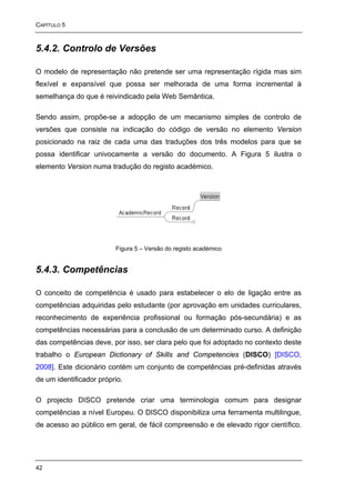 CAPÍTULO 5



5.4.2. Controlo de Versões

O modelo de representação não pretende ser uma representação rígida mas sim
flexível e expansível que possa ser melhorada de uma forma incremental à
semelhança do que é reivindicado pela Web Semântica.

Sendo assim, propõe-se a adopção de um mecanismo simples de controlo de
versões que consiste na indicação do código de versão no elemento Version
posicionado na raiz de cada uma das traduções dos três modelos para que se
possa identificar univocamente a versão do documento. A Figura 5 ilustra o
elemento Version numa tradução do registo académico.




                         Figura 5 – Versão do registo académico


5.4.3. Competências

O conceito de competência é usado para estabelecer o elo de ligação entre as
competências adquiridas pelo estudante (por aprovação em unidades curriculares,
reconhecimento de experiência profissional ou formação pós-secundária) e as
competências necessárias para a conclusão de um determinado curso. A definição
das competências deve, por isso, ser clara pelo que foi adoptado no contexto deste
trabalho o European Dictionary of Skills and Competencies (DISCO) [DISCO,
2008]. Este dicionário contém um conjunto de competências pré-definidas através
de um identificador próprio.

O projecto DISCO pretende criar uma terminologia comum para designar
competências a nível Europeu. O DISCO disponibiliza uma ferramenta multilingue,
de acesso ao público em geral, de fácil compreensão e de elevado rigor científico.




42
 