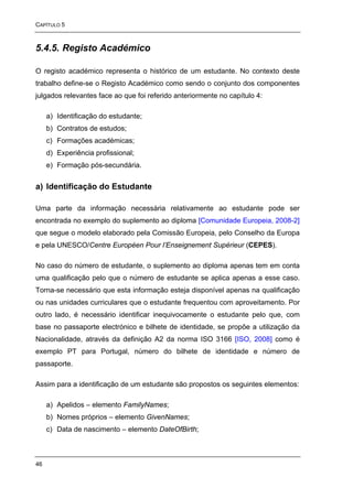 CAPÍTULO 5



5.4.5. Registo Académico

O registo académico representa o histórico de um estudante. No contexto deste
trabalho define-se o Registo Académico como sendo o conjunto dos componentes
julgados relevantes face ao que foi referido anteriormente no capítulo 4:

     a) Identificação do estudante;
     b) Contratos de estudos;
     c) Formações académicas;
     d) Experiência profissional;
     e) Formação pós-secundária.


a) Identificação do Estudante

Uma parte da informação necessária relativamente ao estudante pode ser
encontrada no exemplo do suplemento ao diploma [Comunidade Europeia, 2008-2]
que segue o modelo elaborado pela Comissão Europeia, pelo Conselho da Europa
e pela UNESCO/Centre Européen Pour l’Enseignement Supérieur (CEPES).

No caso do número de estudante, o suplemento ao diploma apenas tem em conta
uma qualificação pelo que o número de estudante se aplica apenas a esse caso.
Torna-se necessário que esta informação esteja disponível apenas na qualificação
ou nas unidades curriculares que o estudante frequentou com aproveitamento. Por
outro lado, é necessário identificar inequivocamente o estudante pelo que, com
base no passaporte electrónico e bilhete de identidade, se propõe a utilização da
Nacionalidade, através da definição A2 da norma ISO 3166 [ISO, 2008] como é
exemplo PT para Portugal, número do bilhete de identidade e número de
passaporte.

Assim para a identificação de um estudante são propostos os seguintes elementos:

     a) Apelidos – elemento FamilyNames;
     b) Nomes próprios – elemento GivenNames;
     c) Data de nascimento – elemento DateOfBirth;



46
 