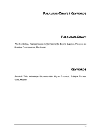 PALAVRAS-CHAVE / KEYWORDS




                                                PALAVRAS-CHAVE

Web Semântica, Representação de Conhecimento, Ensino Superior, Processo de
Bolonha, Competências, Mobilidade.




                                                         KEYWORDS

Semantic Web, Knowledge Representation, Higher Education, Bologna Process,
Skills, Mobility.




                                                                         v
 