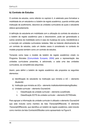 CAPÍTULO 5


b) Contrato de Estudos

O contrato de estudos, como referido no capítulo 4, é celebrado para formalizar a
mobilidade de um estudante e o boletim de registo académico, quando emitido pela
instituição de acolhimento, descreve as unidades curriculares às quais o estudante
obteve aproveitamento.

A definição do estudante em mobilidade com a utilização do contrato de estudos e
o boletim de registo académico para o descreverem, pode ser generalizado a
outros cenários de mobilidade como é caso da mudança de curso, transferência e
a inscrição em unidades curriculares isoladas. Não se tratando efectivamente de
um contrato de estudos, cada um destes casos é considerado no contexto do
modelo proposto também como um contrato de estudos.

Tomando como base o modelo de boletim de registo académico criado no
Programa Sócrates [Comunidade Europeia, 2004] para a representação das
unidades curriculares presentes, é adicionado, a cada uma das unidades
curriculares, as competências adquiridas.

Assim, para definir o boletim de registo académico são propostos os seguintes
elementos:

     a) Identificação do estudante na Instituição que ministra a UC – elemento
        StudentId;
     b) Instituição que ministra as UCs – elemento InstitutionAdministeringStudies;
     c) Unidade curricular – elemento CourseUnit;
          i.    Classificação da unidade curricular – elemento LocalGrade;
          ii.   Classificação ECTS da unidade curricular – elemento ECTSGrade;

Para agrupar a informação da unidade curricular é utilizado o elemento CourseUnit
que está incluído como membro da lista TranscriptOfRecords. O elemento
TranscriptOfRecords, que identifica um boletim de registo académico, está incluído
como membro da lista ContractsOfStudies como apresentado na Figura 9.




48
 