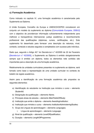 CAPÍTULO 5


c) Formação Académica

Como indicado no capítulo IV, uma formação académica é caracterizada pelo
Suplemento ao Diploma.

A União Europeia, Concelho da Europa e UNESCO/CEPES conceberam em
conjunto um modelo do suplemento ao diploma [Comunidade Europeia, 2008-2]
com o objectivo de providenciar informação suficientemente independente para
melhorar a transparência internacional, justiça académica e reconhecimento
profissional das qualificações (diplomas, cursos, certificações, etc.). Este
suplemento foi desenhado para fornecer uma descrição da natureza, nível,
contexto, conteúdo e estudos seguidos e completados com sucesso pelo indivíduo.

Dado que, segundo o Artigo 40.º do Decreto-Lei n.º 42/2005 de 22 de Fevereiro
[Decreto-Lei n.º 42/2005], o Suplemento ao Diploma é emitido obrigatoriamente
sempre que é emitido um diploma, todos os elementos nele contidos são
importantes para a descrição de uma formação académica.

Relativamente às unidades curriculares presentes no suplemento ao diploma, será
tomado como base a representação de uma unidade curricular no contexto do
boletim de registo académico.

Assim para a identificação de uma formação académica são propostos os
seguintes elementos:

     a) Identificação do estudante na Instituição que ministra o curso – elemento
        StudentId;
     b) Designação da qualificação – elemento Name;
     c) Principais áreas de estudos – elemento MainFieldsOfStudy;
     d) Instituição que emite o diploma – elemento AwardingInstitution;
     e) Instituição que ministra o curso – elemento InstitutionAdministeringStudies;
     f) Grupo de Línguas de aprendizagem – elemento Languages;
          i.   Língua de aprendizagem – elemento Language;
     g) Nível de qualificação – elemento LevelOfQualification;
     h) Duração – elemento LengthOfProgramme;


50
 