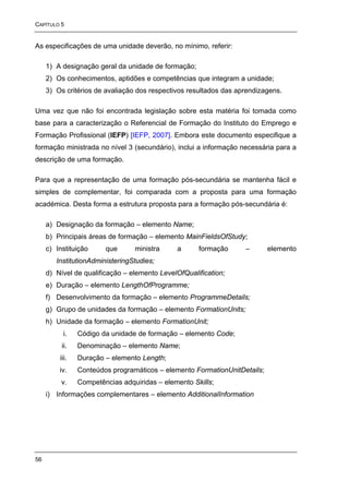 CAPÍTULO 5


As especificações de uma unidade deverão, no mínimo, referir:

     1) A designação geral da unidade de formação;
     2) Os conhecimentos, aptidões e competências que integram a unidade;
     3) Os critérios de avaliação dos respectivos resultados das aprendizagens.

Uma vez que não foi encontrada legislação sobre esta matéria foi tomada como
base para a caracterização o Referencial de Formação do Instituto do Emprego e
Formação Profissional (IEFP) [IEFP, 2007]. Embora este documento especifique a
formação ministrada no nível 3 (secundário), inclui a informação necessária para a
descrição de uma formação.

Para que a representação de uma formação pós-secundária se mantenha fácil e
simples de complementar, foi comparada com a proposta para uma formação
académica. Desta forma a estrutura proposta para a formação pós-secundária é:

     a) Designação da formação – elemento Name;
     b) Principais áreas de formação – elemento MainFieldsOfStudy;
     c) Instituição     que      ministra     a      formação      –       elemento
        InstitutionAdministeringStudies;
     d) Nível de qualificação – elemento LevelOfQualification;
     e) Duração – elemento LengthOfProgramme;
     f) Desenvolvimento da formação – elemento ProgrammeDetails;
     g) Grupo de unidades da formação – elemento FormationUnits;
     h) Unidade da formação – elemento FormationUnit;
          i.    Código da unidade de formação – elemento Code;
          ii.   Denominação – elemento Name;
         iii.   Duração – elemento Length;
         iv.    Conteúdos programáticos – elemento FormationUnitDetails;
          v.    Competências adquiridas – elemento Skills;
     i) Informações complementares – elemento AdditionalInformation




56
 