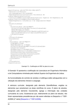 CAPÍTULO 5


<Qualification rdf:ID="PT-IPL-ISEL-LEIC">
 <Version>1.0</Version>
 <dc:language>por</dc:language>
 <AwardingInstitution>Instituto Politécnico de
Lisboa</AwardingInstitution>
 <InstitutionAdministeringStudies>Instituto Superior de Engenharia de
Lisboa</InstitutionAdministeringStudies>
 <Name>Engenharia Informática e de Computadores</Name>
 (…)
 <ScientificAreas>
  (…)
   <ScientificArea rdf:ID="MAT">
    <ScientificAreaCode>MAT</ScientificAreaCode>
    <Name>Matemática</Name>
    <MandatoryECTSCredits>24</MandatoryECTSCredits>
    <OptionalECTSCredits>12</OptionalECTSCredits>
   </ScientificArea>
  (…)
 </ScientificAreas>
 <CourseUnits>
  (…)
  <CourseUnit rdf:ID="MATI">
   <Code>MATI</Code>
   <Name>Matemática I</Name>
   <ScientificAreaCode>MAT</ScientificAreaCode>
   <Length>1S</Length>
   <AcademicYear>1</AcademicYear>
   <AcademicSemester>1</AcademicSemester>
   <TotalLectures>160</TotalLectures>
   <TotalLecturesTP>90</TotalLecturesTP>
   <ECTSCredits>6</ECTSCredits>
   <Mandatory>Sim</Mandatory>
  </CourseUnit>
  (…)
 </CourseUnits>
</Qualification>

                   Exemplo 15 – Codificação em RDF do plano do curso


O Exemplo 15 apresenta a codificação da Licenciatura em Engenharia Informática
e de Computadores ministrada pelo Instituto Superior de Engenharia de Lisboa.

As funcionalidades de controlo de versões e multilingue estão salvaguardas com a
utilização dos elementos Version e Language.

A estrutura curricular, designada pelo elemento ScientificAreas, engloba os
elementos que caracterizam as áreas científicas do curso. O plano de estudos,
designado pelo elemento CourseUnits, agrega a informação das unidades
curriculares do curso. Esclarece-se que, relativamente ao plano de estudos, não
foram representadas precedências por não serem referidas no Despacho n.º 7287-
A/2006 (2.ª série) [Despacho n.º 7287-A/2006].


60
 