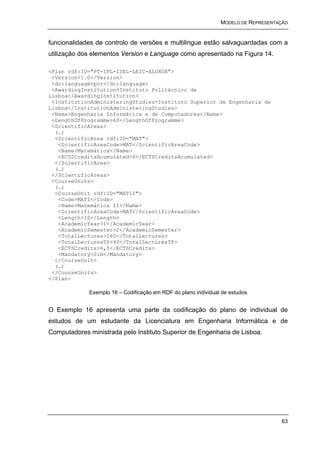 MODELO DE REPRESENTAÇÃO


funcionalidades de controlo de versões e multilingue estão salvaguardadas com a
utilização dos elementos Version e Language como apresentado na Figura 14.

<Plan rdf:ID="PT-IPL-ISEL-LEIC-ALUXOX">
 <Version>1.0</Version>
 <dc:language>por</dc:language>
 <AwardingInstitution>Instituto Politécnico de
Lisboa</AwardingInstitution>
 <InstitutionAdministeringStudies>Instituto Superior de Engenharia de
Lisboa</InstitutionAdministeringStudies>
 <Name>Engenharia Informática e de Computadores</Name>
 <LengthOfProgramme>6S</LengthOfProgramme>
 <ScientificAreas>
  (…)
  <ScientificArea rdf:ID="MAT">
   <ScientificAreaCode>MAT</ScientificAreaCode>
   <Name>Matemática</Name>
   <ECTSCreditsAcumulated>6</ECTSCreditsAcumulated>
  </ScientificArea>
  (…)
 </ScientificAreas>
 <CourseUnits>
  (…)
  <CourseUnit rdf:ID="MATII">
   <Code>MATI</Code>
   <Name>Matemática II</Name>
   <ScientificAreaCode>MAT</ScientificAreaCode>
   <Length>1S</Length>
   <AcademicYear>1</AcademicYear>
   <AcademicSemester>2</AcademicSemester>
   <TotalLectures>160</TotalLectures>
   <TotalLecturesTP>90</TotalLecturesTP>
   <ECTSCredits>6,5</ECTSCredits>
   <Mandatory>Sim</Mandatory>
  </CourseUnit>
  (…)
 </CourseUnits>
</Plan>

             Exemplo 16 – Codificação em RDF do plano individual de estudos


O Exemplo 16 apresenta uma parte da codificação do plano de individual de
estudos de um estudante da Licenciatura em Engenharia Informática e de
Computadores ministrada pelo Instituto Superior de Engenharia de Lisboa.




                                                                                    63
 