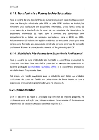 CAPÍTULO 6



6.1.3. Transferência e Formação Pós-Secundária

Para o cenário de uma transferência de curso foi criado um caso de utilização com
base na formação ministrada pelo ISEL e pelo ISEP. Ambas as instituições
ministram uma licenciatura em Engenharia Informática. Desta forma tomou-se
como exemplo a transferência de curso de um estudante da Licenciatura de
Engenharia Informática do ISEP, com o primeiro ano completado com
aproveitamento a todas as unidades curriculares, para a LEIC do ISEL.
Adicionalmente foi incluído no registo académico do estudante criado para este
cenário uma formação pós-secundária ministrada por uma empresa de formação
profissional: Rumos. A formação seleccionada foi “Programming with C#”.


6.1.4. Mobilidade Pós-Formação e Experiência Profissional

Para o cenário de uma mobilidade pós-formação e experiência profissional foi
criado um caso com base nos dados presentes no exemplo de suplemento ao
diploma português [Comunidade Europeia, 2005] e a experiência profissional
simulada de um Programador Java.

Foi criado um registo académico para o estudante com todas as unidades
curriculares do curso de Gestão da Universidade da Beira Interior e com a
experiência profissional de programador Java na empresa X.


6.2. Demonstrador

Com o objectivo de fazer a avaliação experimental do modelo proposto, no
contexto de uma aplicação real, foi concebido um demonstrador. O demonstrador
implementou os casos de utilização descritos no ponto 6.1.




68
 