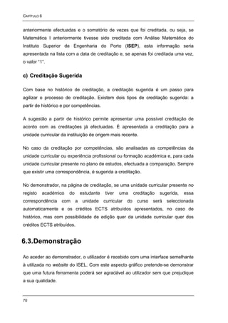 CAPÍTULO 6


anteriormente efectuadas e o somatório de vezes que foi creditada, ou seja, se
Matemática I anteriormente tivesse sido creditada com Análise Matemática do
Instituto Superior de Engenharia do Porto (ISEP), esta informação seria
apresentada na lista com a data de creditação e, se apenas foi creditada uma vez,
o valor “1”.


c) Creditação Sugerida

Com base no histórico de creditação, a creditação sugerida é um passo para
agilizar o processo de creditação. Existem dois tipos de creditação sugerida: a
partir de histórico e por competências.

A sugestão a partir de histórico permite apresentar uma possível creditação de
acordo com as creditações já efectuadas. É apresentada a creditação para a
unidade curricular da instituição de origem mais recente.

No caso da creditação por competências, são analisadas as competências da
unidade curricular ou experiência profissional ou formação académica e, para cada
unidade curricular presente no plano de estudos, efectuada a comparação. Sempre
que existir uma correspondência, é sugerida a creditação.

No demonstrador, na página de creditação, se uma unidade curricular presente no
registo      académico   do       estudante   tiver   uma       creditação   sugerida,   essa
correspondência     com       a    unidade    curricular   do    curso   será   seleccionada
automaticamente e os créditos ECTS atribuídos apresentados, no caso de
histórico, mas com possibilidade de edição quer da unidade curricular quer dos
créditos ECTS atribuídos.


6.3. Demonstração

Ao aceder ao demonstrador, o utilizador é recebido com uma interface semelhante
à utilizada no website do ISEL. Com este aspecto gráfico pretende-se demonstrar
que uma futura ferramenta poderá ser agradável ao utilizador sem que prejudique
a sua qualidade.



70
 