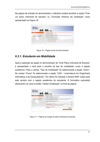 AVALIAÇÃO EXPERIMENTAL


Na página de entrada do demonstrador o utilizador poderá escolher a opção “Criar
um plano individual de estudos” ou “Consultar histórico de creditação” como
apresentado na Figura 16.




                        Figura 16 – Página inicial do demonstrador


6.3.1. Estudante em Mobilidade

Após a selecção da opção no demonstrador de “Criar Plano Individual de Estudos”
é apresentado o ecrã para a escolha do tipo de mobilidade, curso e registo
académico. Para o campo “Tipo de mobilidade” foi seleccionada a opção “Outro”.
No campo “Curso” foi seleccionada a opção “LEIC - Licenciatura em Engenharia
Informática e de Computadores”. Por último foi indicado o ficheiro RDF criado para
este cenário com o registo académico do estudante. O formulário submetido
efectuando um click no botão “Validar Creditação” no final da página.




                Figura 17 – Página da criação do plano individual de estudos




                                                                                         71
 