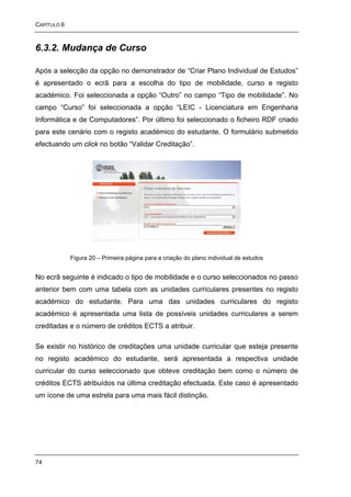 CAPÍTULO 6



6.3.2. Mudança de Curso

Após a selecção da opção no demonstrador de “Criar Plano Individual de Estudos”
é apresentado o ecrã para a escolha do tipo de mobilidade, curso e registo
académico. Foi seleccionada a opção “Outro” no campo “Tipo de mobilidade”. No
campo “Curso” foi seleccionada a opção “LEIC - Licenciatura em Engenharia
Informática e de Computadores”. Por último foi seleccionado o ficheiro RDF criado
para este cenário com o registo académico do estudante. O formulário submetido
efectuando um click no botão “Validar Creditação”.




             Figura 20 – Primeira página para a criação do plano individual de estudos


No ecrã seguinte é indicado o tipo de mobilidade e o curso seleccionados no passo
anterior bem com uma tabela com as unidades curriculares presentes no registo
académico do estudante. Para uma das unidades curriculares do registo
académico é apresentada uma lista de possíveis unidades curriculares a serem
creditadas e o número de créditos ECTS a atribuir.

Se existir no histórico de creditações uma unidade curricular que esteja presente
no registo académico do estudante, será apresentada a respectiva unidade
curricular do curso seleccionado que obteve creditação bem como o número de
créditos ECTS atribuídos na última creditação efectuada. Este caso é apresentado
um ícone de uma estrela para uma mais fácil distinção.




74
 