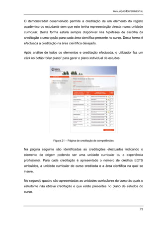 AVALIAÇÃO EXPERIMENTAL


O demonstrador desenvolvido permite a creditação de um elemento do registo
académico do estudante sem que este tenha representação directa numa unidade
curricular. Desta forma estará sempre disponível nas hipóteses de escolha da
creditação a uma opção para cada área científica presente no curso. Desta forma é
efectuada a creditação na área científica desejada.

Após análise de todos os elementos e creditação efectuada, o utilizador faz um
click no botão “criar plano” para gerar o plano individual de estudos.




                     Figura 21 – Página de creditação de competências


Na página seguinte são identificadas as creditações efectuadas indicando o
elemento de origem podendo ser uma unidade curricular ou a experiência
profissional. Para cada creditação é apresentado o número de créditos ECTS
atribuídos, a unidade curricular do curso creditada e a área científica na qual se
insere.

No segundo quadro são apresentadas as unidades curriculares do curso às quais o
estudante não obteve creditação e que estão presentes no plano de estudos do
curso.




                                                                                       75
 