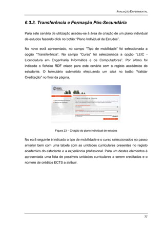 AVALIAÇÃO EXPERIMENTAL



6.3.3. Transferência e Formação Pós-Secundária

Para este cenário de utilização acedeu-se à área de criação de um plano individual
de estudos fazendo click no botão “Plano Individual de Estudos”.

No novo ecrã apresentado, no campo “Tipo de mobilidade” foi seleccionada a
opção “Transferência”. No campo “Curso” foi seleccionada a opção “LEIC -
Licenciatura em Engenharia Informática e de Computadores”. Por último foi
indicado o ficheiro RDF criado para este cenário com o registo académico do
estudante. O formulário submetido efectuando um click no botão “Validar
Creditação” no final da página.




                    Figura 23 – Criação do plano individual de estudos


No ecrã seguinte é indicado o tipo de mobilidade e o curso seleccionados no passo
anterior bem com uma tabela com as unidades curriculares presentes no registo
académico do estudante e a experiência profissional. Para um destes elementos é
apresentada uma lista de possíveis unidades curriculares a serem creditadas e o
número de créditos ECTS a atribuir.




                                                                                        77
 