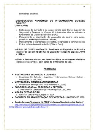 12
seminários externos.
•COORDENADOR ACADÊMICO DO INTERAMERICAN DEFENSE
COLLEGE
(2007 e 2008)
o Elaboração de currículo e de carga horária para Curso Superior de
Seguridad y Defensa da Classe 48 (diplomatas civis e militares e
funcionários do Dep de Estado dos EUA);
o Planejamento e elaboração de conteúdos de ensino para aulas,
palestras, workshops internos e debates;
o Planejamento e coordenação de visitas, congressos e seminários nos
EUA e países da América do Sul (Chile e Peru);
•- Piloto (HB 355 F2) do Exmº Sr. Presidente da República do Brasil e
instrutor de voo em HB 355 F2) no Grupo de Transporte Especial, 1990
a 1992; e
•-Piloto e instrutor de voo em dezesseis tipos de aeronaves distintas
(helicópteros e aviões) com cerca de 5.000 horas de voo.
FORMAÇÃO
• MESTRADO EM SEGURIDAD Y DEFENSA
o Universidad Del Salvador - Argentina y Interamerican Defense College –
Washington DC USA, 2008;
• MESTRADO EM CIÊNCIAS AERONÁUTICAS
o Universidade da Força Aérea – Rio de Janeiro- RJ, 2005;
• PÓS-GRADUAÇÃO em SEGURIDAD Y DEFENSA
o Interamerican Defense College – Washington DC USA, 2008;
• MBA EM GESTÃO DE RH
o Fundação Getúlio Vargas, Seção DF, 2004
• BACHAREL EM ADMINISTRAÇÃO DE EMPRESAS - UNICEUB- DF 1998
• Curriculum na Plataforma LATTES “Jefferson Wanderley dos Santos”:
http://buscatextual.cnpq.br/buscatextual/visualizacv.do?metodo=apresentar&id=K4
409124J6&tipo=completo&idiomaExibicao=1
 