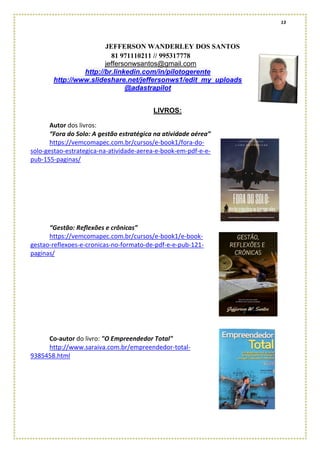 13
JEFFERSON WANDERLEY DOS SANTOS
81 971110211 // 995317778
jeffersonwsantos@gmail.com
http://br.linkedin.com/in/pilotogerente
http://www.slideshare.net/jeffersonws1/edit_my_uploads
@adastrapilot
LIVROS:
Autor dos livros:
“Fora do Solo: A gestão estratégica na atividade aérea”
https://vemcomapec.com.br/cursos/e-book1/fora-do-
solo-gestao-estrategica-na-atividade-aerea-e-book-em-pdf-e-e-
pub-155-paginas/
“Gestão: Reflexões e crônicas”
https://vemcomapec.com.br/cursos/e-book1/e-book-
gestao-reflexoes-e-cronicas-no-formato-de-pdf-e-e-pub-121-
paginas/
Co-autor do livro: "O Empreendedor Total"
http://www.saraiva.com.br/empreendedor-total-
9385458.html
 