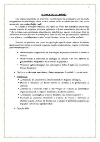 2
O PROCESSO DECISÓRIO
Uma empresa ao contratar um gestor tem a expectativa que ele, ao se deparar com um desafio
(um problema ou uma complexidade), avalie o cenário, decida e execute uma ação. Sim, você é
remunerado para avaliar, decidir e agir.
O Mercado de formação continuada está repleto de ofertas para capacitação em idiomas,
oratória, domínio de ambientes, softwares, aplicativos e demais competências técnicas em TI.
Todavia, todas essas competências adquiridas não decidirão por aqueles profissionais. Elas são
ferramentas usadas no processo de elaboração de linhas de ação para que uma decisão seja tomada
e uma ação seja executada para ser resolver um problema ou entregar um produto ao cliente.
Pensando em preencher essa lacuna na capacitação específica para a tomada de decisões
(praticamente inexistente no mercado), o presente módulo tem por objetivo preparar profissionais
para tomarem decisões:
• Desenvolvendo competências em estruturação do processo decisório e tomada de
decisão;
• Desenvolvendo a capacidade de avaliação do cenário e de seus impactos na
produtividade e na eficiência das atividades da empresa; e
• Orientando ações estratégicas para elaboração de linhas de ação para possibilitar a
tomada de decisões.
• Público Alvo: Gerentes, supervisores e líderes de equipe e de unidades organizacionais.
• Metodologia:
▪ Apresentação das características e fatores específicos da gestão estratégica;
▪ Discutir as influências dos fatores externos na eficiência e na produtividade da
empresa;
▪ Apresentação e discussão sobre as metodologias de avaliação de competências
organizacionais sob os impactos da influência dos fatores externos;
▪ Apresentação e construção da avaliação de cenário e do processo decisório; e
▪ Facilitação de exercícios estimulando a avaliação do cenário, a elaboração de
alternativas para a tomada de decisão para a solução de problemas gerenciais que
impactam a eficiência e a produtividade.
• Duração: 16hs;
 